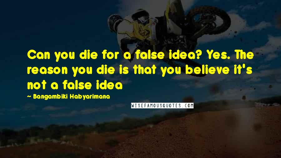 Bangambiki Habyarimana Quotes: Can you die for a false idea? Yes. The reason you die is that you believe it's not a false idea