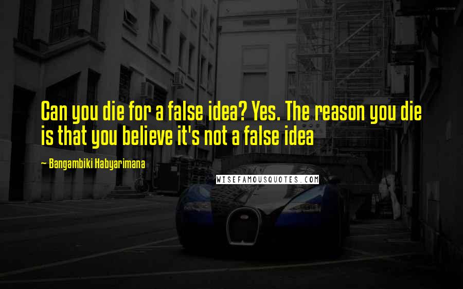 Bangambiki Habyarimana Quotes: Can you die for a false idea? Yes. The reason you die is that you believe it's not a false idea