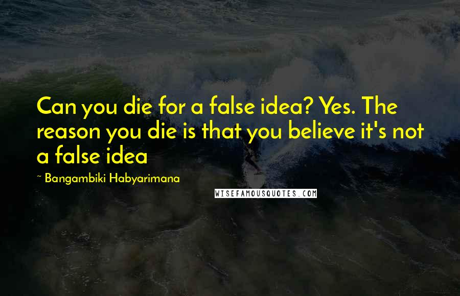 Bangambiki Habyarimana Quotes: Can you die for a false idea? Yes. The reason you die is that you believe it's not a false idea
