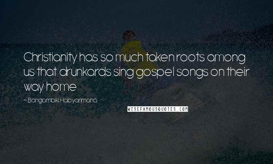 Bangambiki Habyarimana Quotes: Christianity has so much taken roots among us that drunkards sing gospel songs on their way home