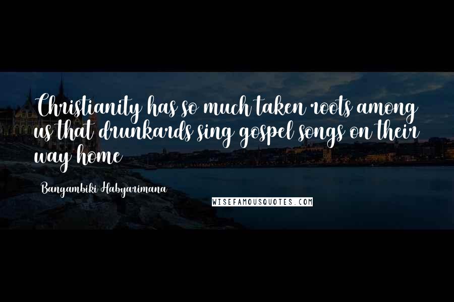 Bangambiki Habyarimana Quotes: Christianity has so much taken roots among us that drunkards sing gospel songs on their way home