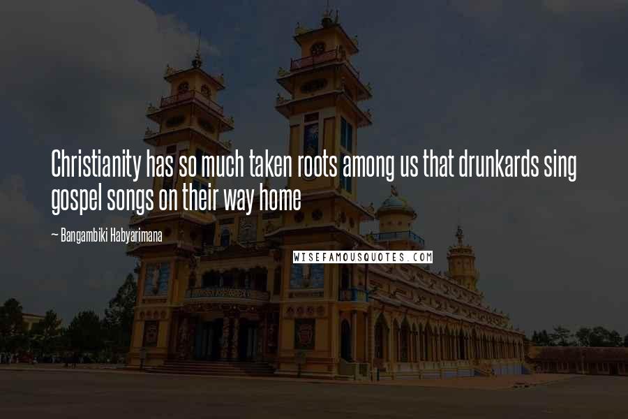 Bangambiki Habyarimana Quotes: Christianity has so much taken roots among us that drunkards sing gospel songs on their way home