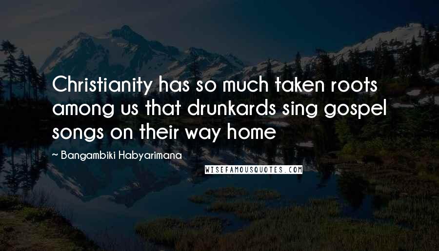 Bangambiki Habyarimana Quotes: Christianity has so much taken roots among us that drunkards sing gospel songs on their way home