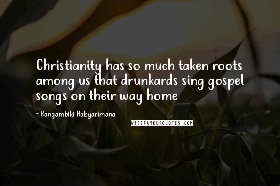 Bangambiki Habyarimana Quotes: Christianity has so much taken roots among us that drunkards sing gospel songs on their way home