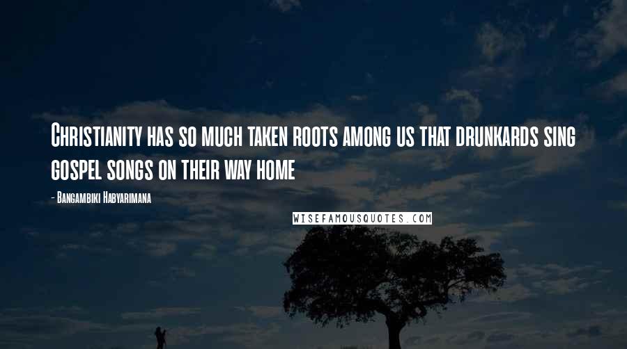 Bangambiki Habyarimana Quotes: Christianity has so much taken roots among us that drunkards sing gospel songs on their way home