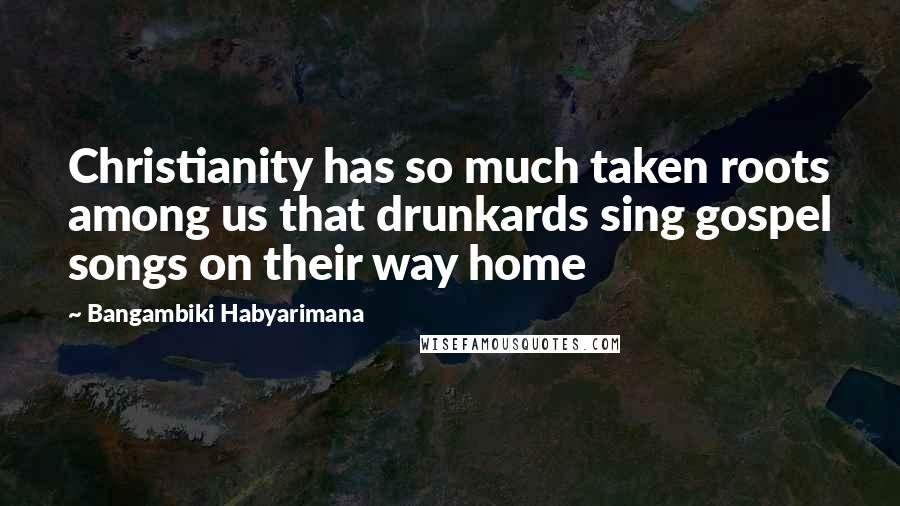 Bangambiki Habyarimana Quotes: Christianity has so much taken roots among us that drunkards sing gospel songs on their way home