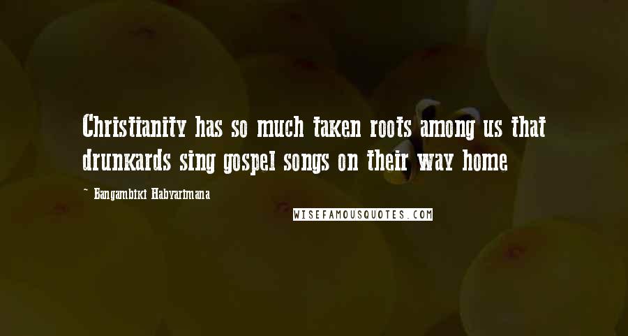 Bangambiki Habyarimana Quotes: Christianity has so much taken roots among us that drunkards sing gospel songs on their way home