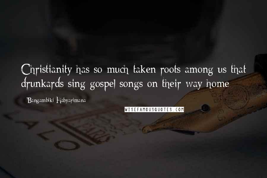 Bangambiki Habyarimana Quotes: Christianity has so much taken roots among us that drunkards sing gospel songs on their way home