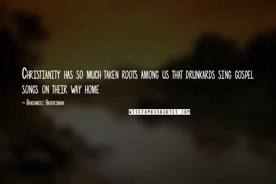 Bangambiki Habyarimana Quotes: Christianity has so much taken roots among us that drunkards sing gospel songs on their way home