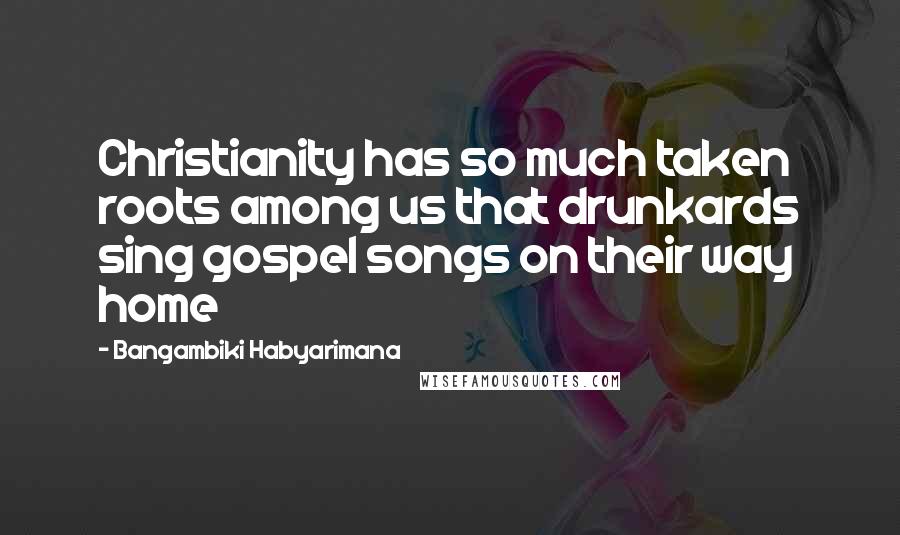 Bangambiki Habyarimana Quotes: Christianity has so much taken roots among us that drunkards sing gospel songs on their way home