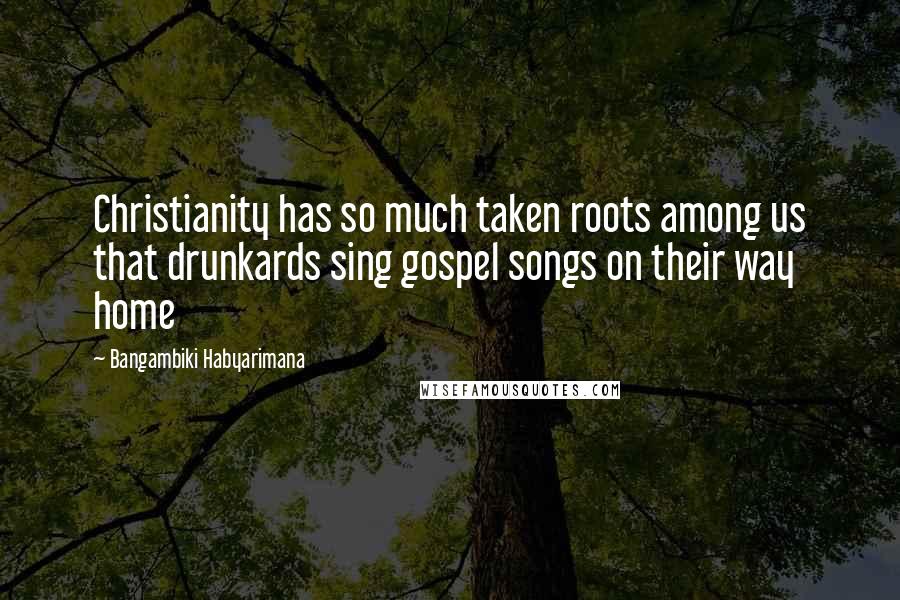 Bangambiki Habyarimana Quotes: Christianity has so much taken roots among us that drunkards sing gospel songs on their way home