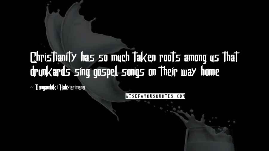 Bangambiki Habyarimana Quotes: Christianity has so much taken roots among us that drunkards sing gospel songs on their way home