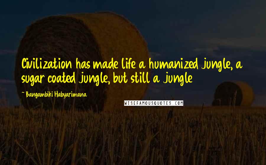 Bangambiki Habyarimana Quotes: Civilization has made life a humanized jungle, a sugar coated jungle, but still a jungle