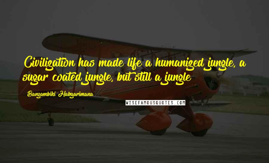 Bangambiki Habyarimana Quotes: Civilization has made life a humanized jungle, a sugar coated jungle, but still a jungle