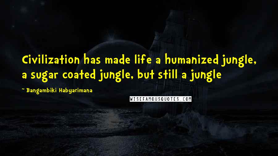 Bangambiki Habyarimana Quotes: Civilization has made life a humanized jungle, a sugar coated jungle, but still a jungle