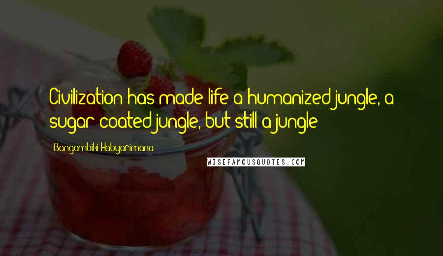 Bangambiki Habyarimana Quotes: Civilization has made life a humanized jungle, a sugar coated jungle, but still a jungle