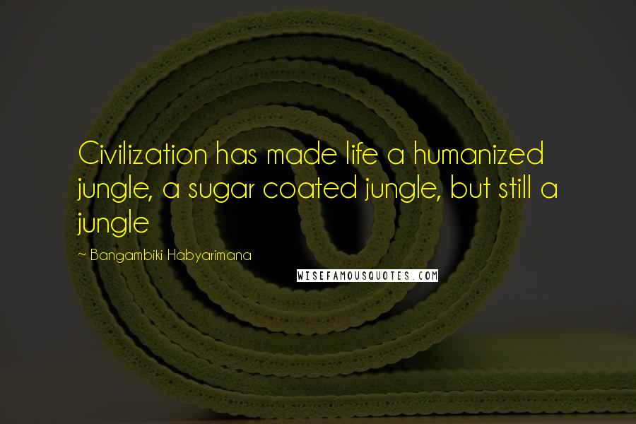 Bangambiki Habyarimana Quotes: Civilization has made life a humanized jungle, a sugar coated jungle, but still a jungle