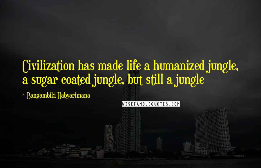 Bangambiki Habyarimana Quotes: Civilization has made life a humanized jungle, a sugar coated jungle, but still a jungle