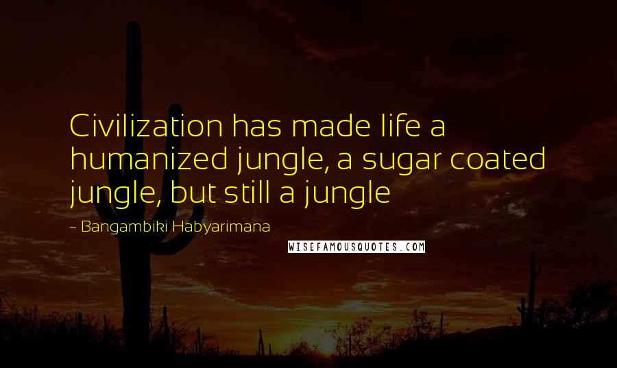 Bangambiki Habyarimana Quotes: Civilization has made life a humanized jungle, a sugar coated jungle, but still a jungle