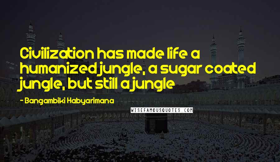 Bangambiki Habyarimana Quotes: Civilization has made life a humanized jungle, a sugar coated jungle, but still a jungle