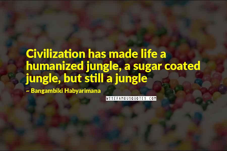 Bangambiki Habyarimana Quotes: Civilization has made life a humanized jungle, a sugar coated jungle, but still a jungle