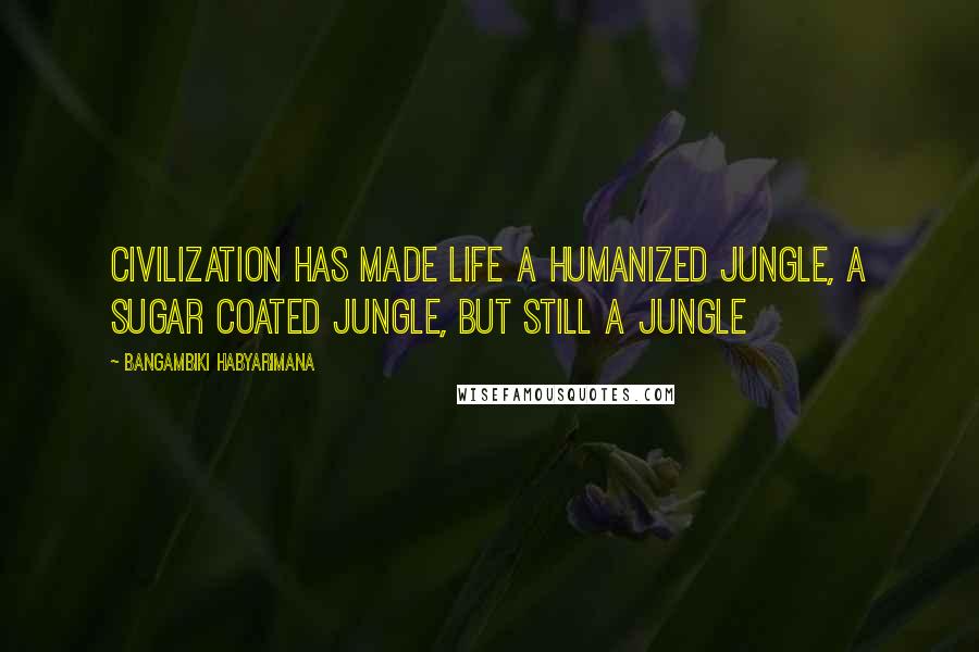 Bangambiki Habyarimana Quotes: Civilization has made life a humanized jungle, a sugar coated jungle, but still a jungle