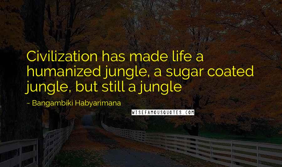 Bangambiki Habyarimana Quotes: Civilization has made life a humanized jungle, a sugar coated jungle, but still a jungle