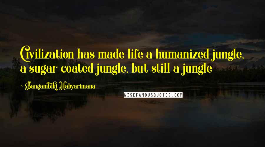 Bangambiki Habyarimana Quotes: Civilization has made life a humanized jungle, a sugar coated jungle, but still a jungle