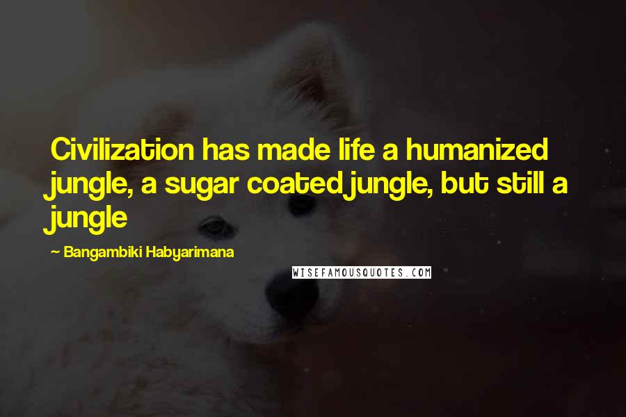 Bangambiki Habyarimana Quotes: Civilization has made life a humanized jungle, a sugar coated jungle, but still a jungle