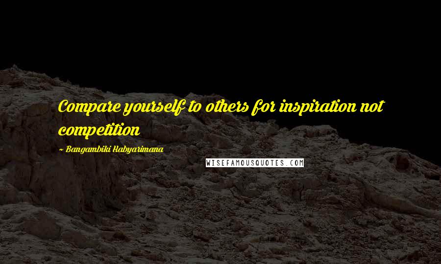 Bangambiki Habyarimana Quotes: Compare yourself to others for inspiration not competition