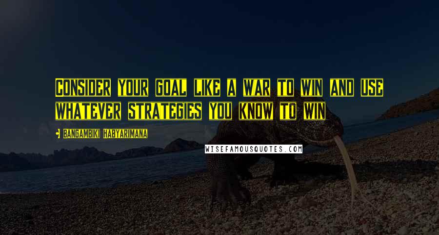 Bangambiki Habyarimana Quotes: Consider your goal like a war to win and use whatever strategies you know to win