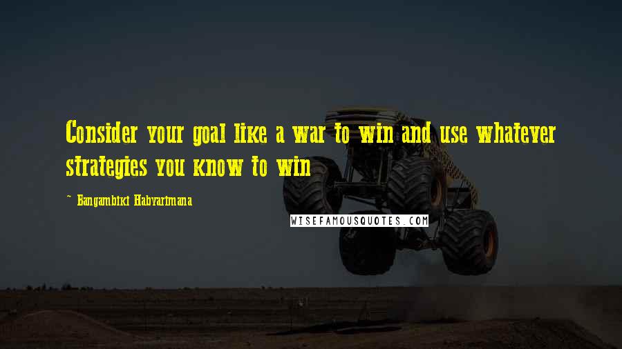 Bangambiki Habyarimana Quotes: Consider your goal like a war to win and use whatever strategies you know to win