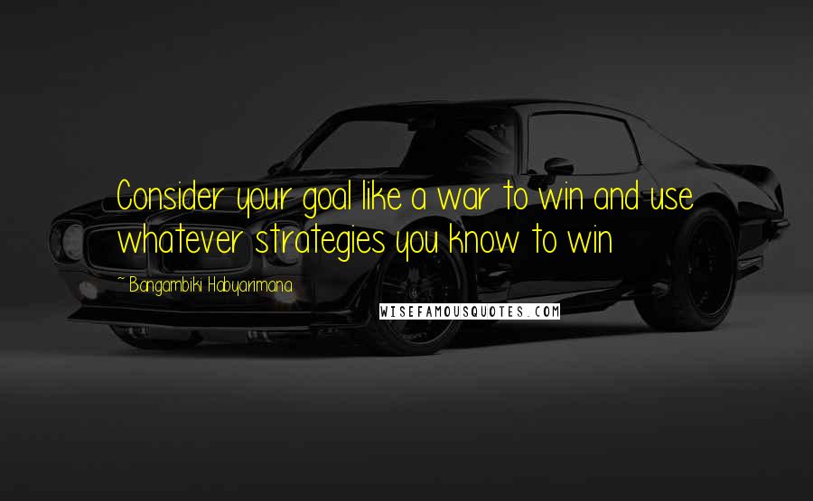 Bangambiki Habyarimana Quotes: Consider your goal like a war to win and use whatever strategies you know to win