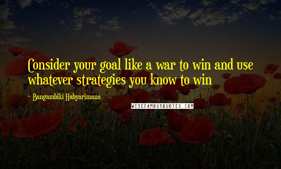 Bangambiki Habyarimana Quotes: Consider your goal like a war to win and use whatever strategies you know to win