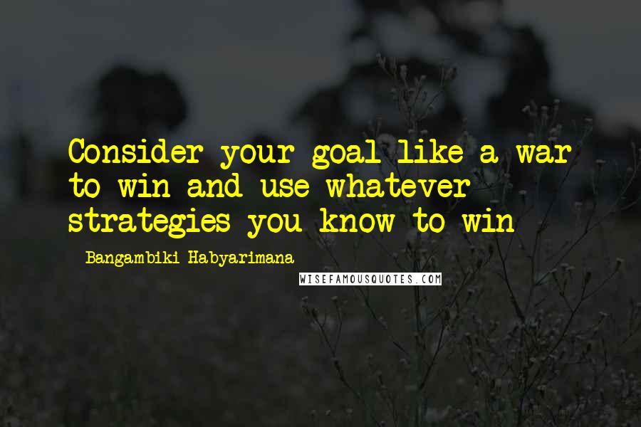 Bangambiki Habyarimana Quotes: Consider your goal like a war to win and use whatever strategies you know to win