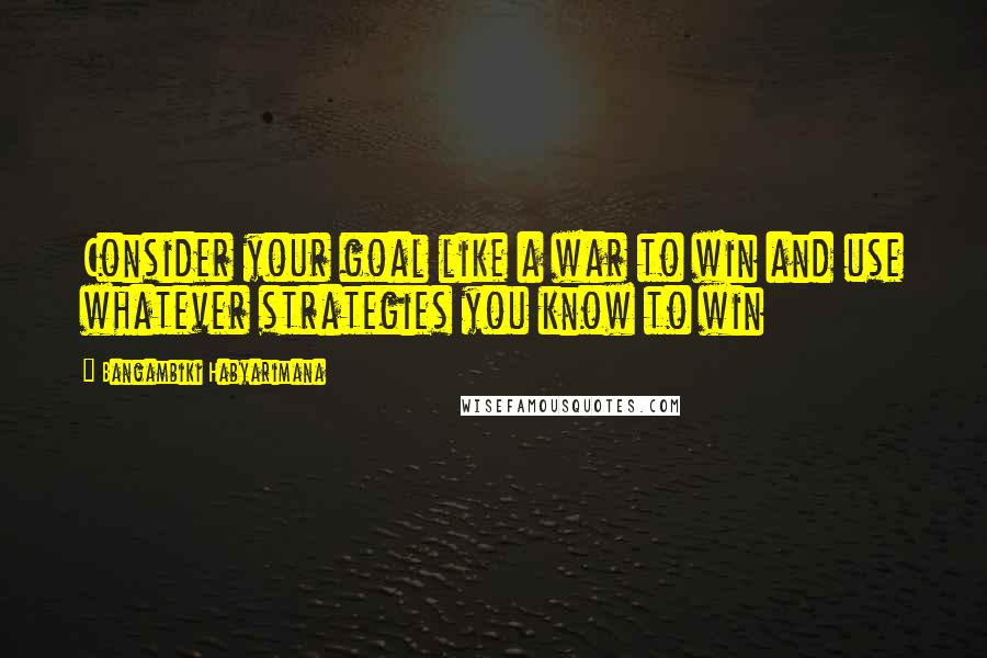 Bangambiki Habyarimana Quotes: Consider your goal like a war to win and use whatever strategies you know to win