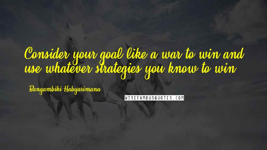 Bangambiki Habyarimana Quotes: Consider your goal like a war to win and use whatever strategies you know to win