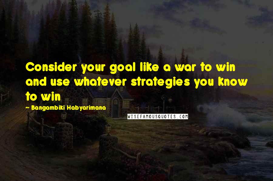 Bangambiki Habyarimana Quotes: Consider your goal like a war to win and use whatever strategies you know to win