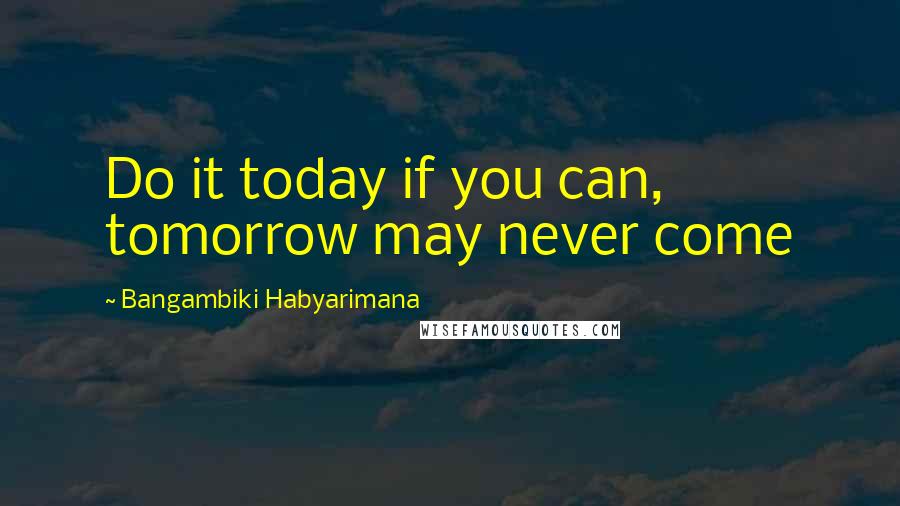 Bangambiki Habyarimana Quotes: Do it today if you can, tomorrow may never come