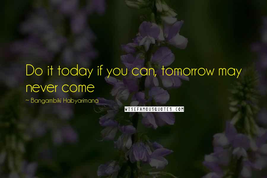 Bangambiki Habyarimana Quotes: Do it today if you can, tomorrow may never come