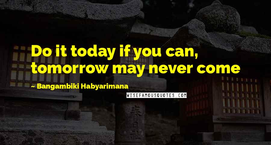 Bangambiki Habyarimana Quotes: Do it today if you can, tomorrow may never come