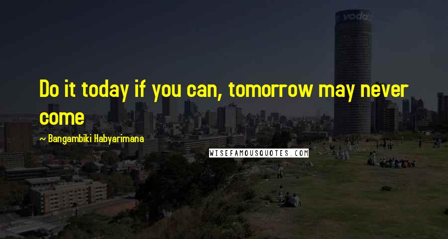 Bangambiki Habyarimana Quotes: Do it today if you can, tomorrow may never come