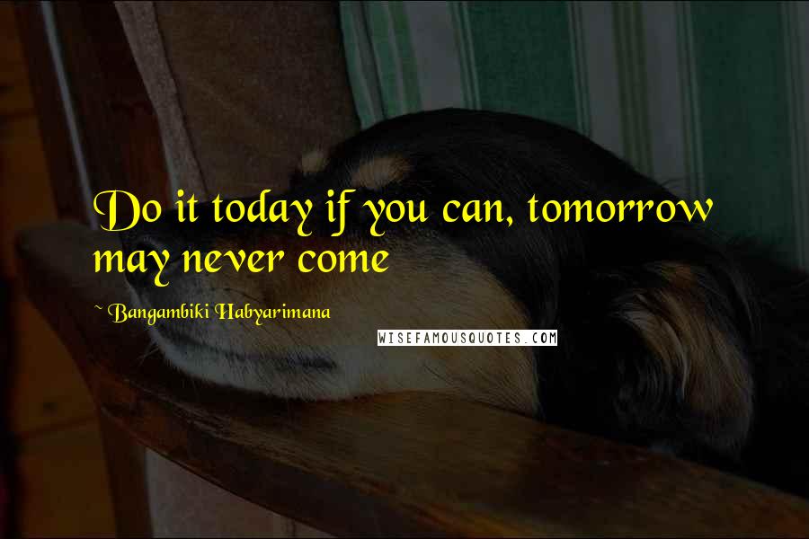 Bangambiki Habyarimana Quotes: Do it today if you can, tomorrow may never come