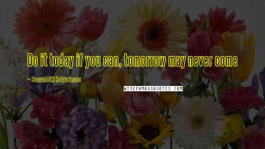 Bangambiki Habyarimana Quotes: Do it today if you can, tomorrow may never come
