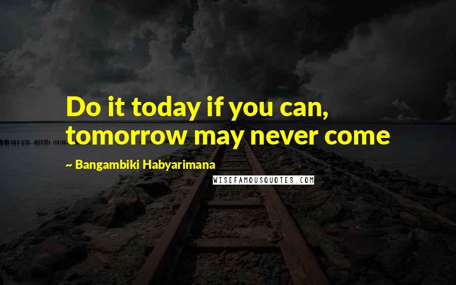 Bangambiki Habyarimana Quotes: Do it today if you can, tomorrow may never come
