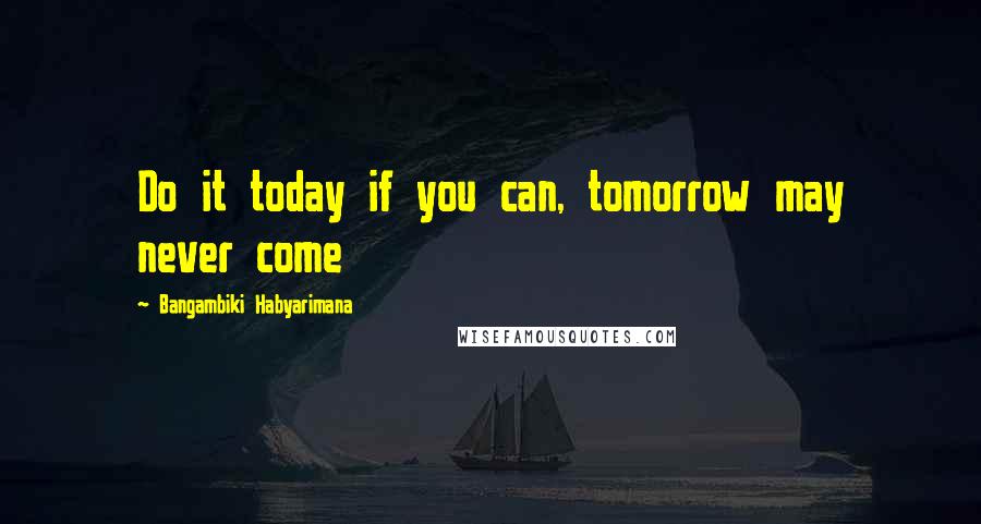 Bangambiki Habyarimana Quotes: Do it today if you can, tomorrow may never come
