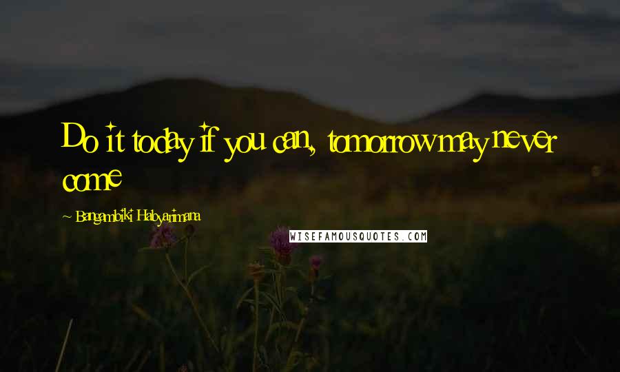 Bangambiki Habyarimana Quotes: Do it today if you can, tomorrow may never come
