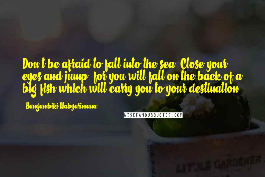 Bangambiki Habyarimana Quotes: Don't be afraid to fall into the sea. Close your eyes and jump, for you will fall on the back of a big fish which will carry you to your destination