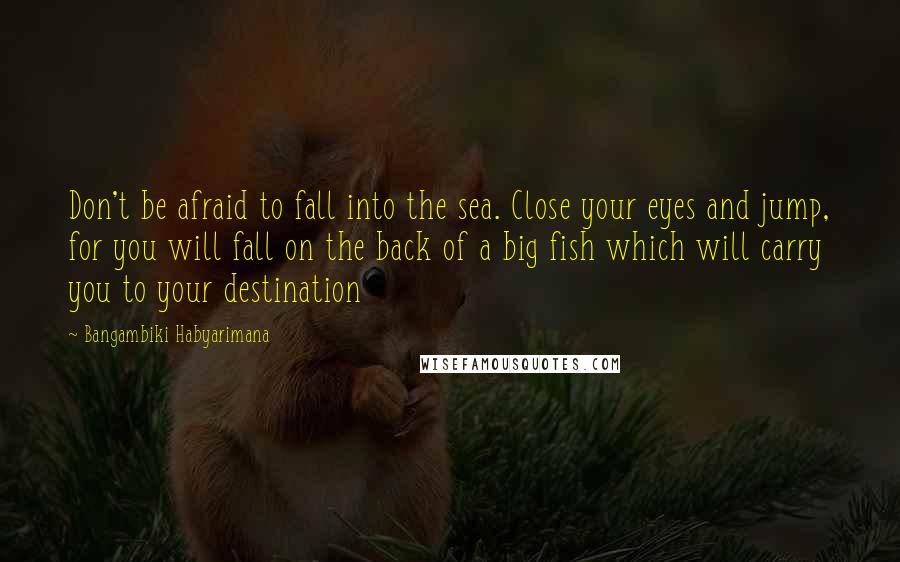 Bangambiki Habyarimana Quotes: Don't be afraid to fall into the sea. Close your eyes and jump, for you will fall on the back of a big fish which will carry you to your destination