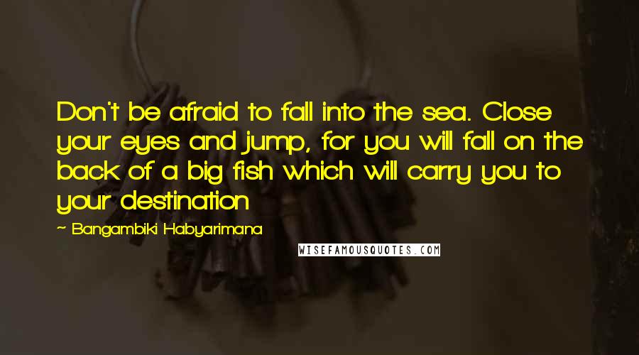 Bangambiki Habyarimana Quotes: Don't be afraid to fall into the sea. Close your eyes and jump, for you will fall on the back of a big fish which will carry you to your destination